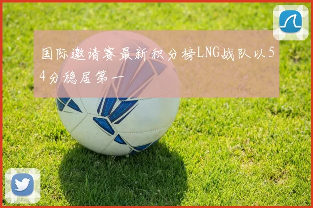 国际邀请赛最新积分榜LNG战队以54分稳居第一
